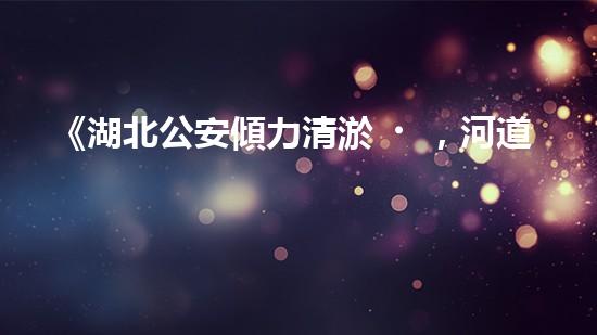 《湖北公安傾力清淤，河道煥然一新！》
